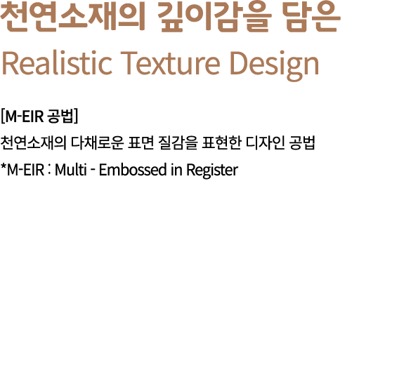 천연소재의 깊이감을 담은 Realistic Texture Design [M EIR 공법] 천연소재의 다채로운 표면 질감을 표현한 디자인 공법 *M EIR : Multi Embossed in Register