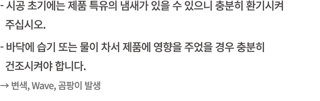  시공 초기에는 제품 특유의 냄새가 있을 수 있으니 충분히 환기시켜 주십시오. 바닥에 습기 또는 물이 차서 제품에 영향을 주었을 경우 충분히 건조시켜야 합니다. → 변색, Wave, 곰팡이 발생