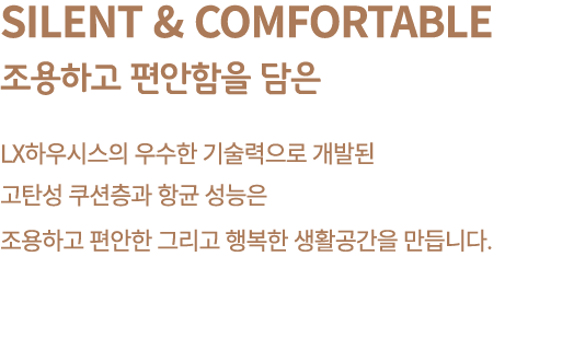 Silent & Comfortable 조용하고 편안함을 담은 LX하우시스의 우수한 기술력으로 개발된 고탄성 쿠션층과 항균 성능은 조용하고 편안한 그리고 행복한 생활공간을 만듭니다.