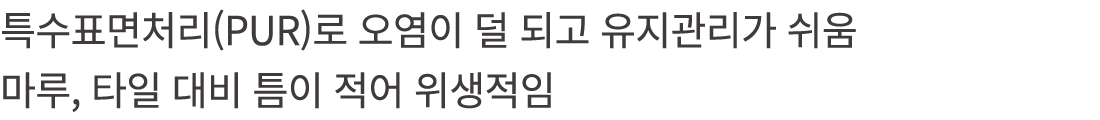 특수표면처리(PUR)로 오염이 덜 되고 유지관리가 쉬움 마루, 타일 대비 틈이 적어 위생적임