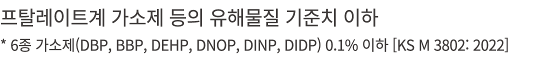 프탈레이트계 가소제 등의 유해물질 기준치 이하 * 6종 가소제(DBP, BBP, DEHP, DNOP, DINP, DIDP) 0.1% 이하 [KS M 3802: 2022]