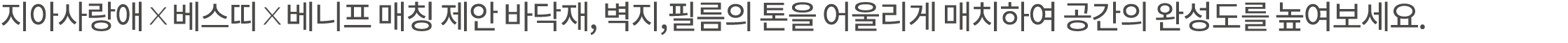 지아사랑애 x 베스띠 x 베니프 매칭 제안 바닥재, 벽지,필름의 톤을 어울리게 매치하여 공간의 완성도를 높여보세요. 