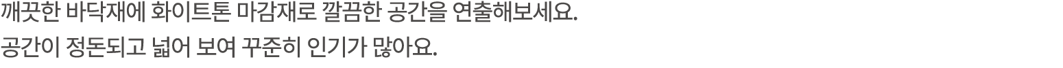 깨끗한 바닥재에 화이트톤 마감재로 깔끔한 공간을 연출해보세요. 공간이 정돈되고 넓어 보여 꾸준히 인기가 많아요. 
