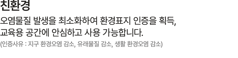 친환경 오염물질 발생을 최소화하여 환경표지 인증을 획득, 교육용 공간에 안심하고 사용 가능합니다. (인증사유 : 지구 환경오염 감소, 유래물질 감소, 생활 환경오염 감소)​
