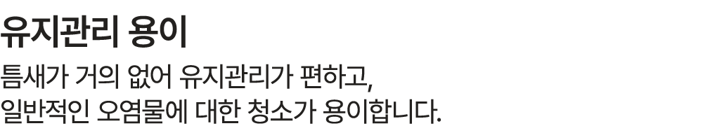 유지관리 용이 틈새가 거의 없어 유지관리가 편하고, 일반적인 오염물에 대한 청소가 용이합니다.