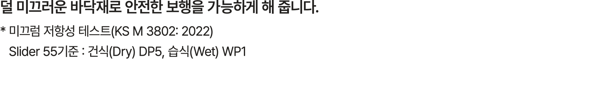 덜 미끄러운 바닥재로 안전한 보행을 가능하게 해 줍니다. * 미끄럼 저항성 테스트(KS M 3802: 2022) Slider 55기준 : 건식(Dry) DP5, 습식(Wet) WP1