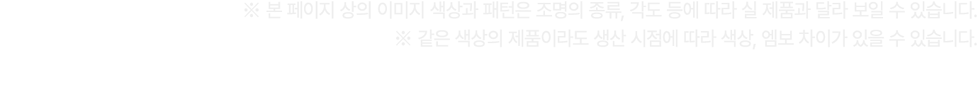 ※ 본 페이지 상의 이미지 색상과 패턴은 조명의 종류, 각도 등에 따라 실 제품과 달라 보일 수 있습니다. ※ 같은 색상의 제품이라도 생산 시점에 따라 색상, 엠보 차이가 있을 수 있습니다.