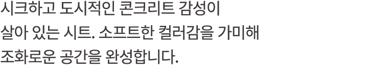 시크하고 도시적인 콘크리트 감성이 살아 있는 시트. 소프트한 컬러감을 가미해 조화로운 공간을 완성합니다.