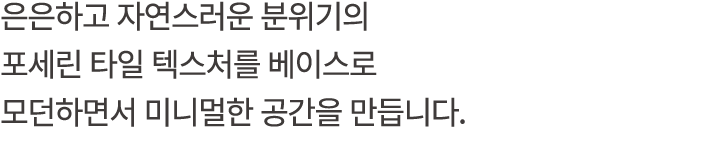 은은하고 자연스러운 분위기의 포세린 타일 텍스처를 베이스로 모던하면서 미니멀한 공간을 만듭니다.
