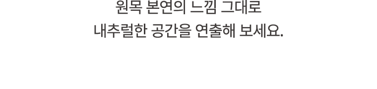 원목 본연의 느낌 그대로 내추럴한 공간을 연출해 보세요.