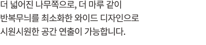더 넓어진 나무쪽으로, 더 마루 같이 반복무늬를 최소화한 와이드 디자인으로 시원시원한 공간 연출이 가능합니다.