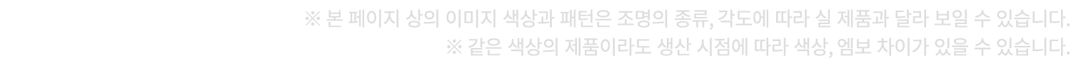 ※ 본 페이지 상의 이미지 색상과 패턴은 조명의 종류, 각도에 따라 실 제품과 달라 보일 수 있습니다. ※ 같은 색상의 제품이라도 생산 시점에 따라 색상, 엠보 차이가 있을 수 있습니다.