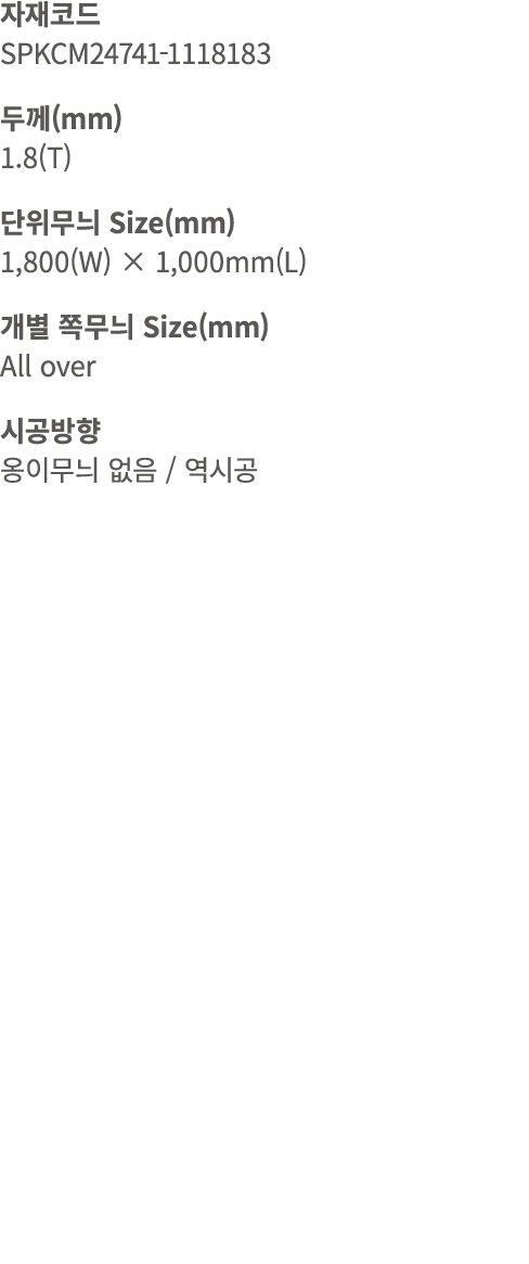 자재코드 SPKCM24741 1118183 두께(mm) 1.8(T) 단위무늬 Size(mm) 1,800(W) × 1,000mm(L) 개별 쪽무늬 Size(mm) All over 시공방향 옹이무늬 없음 / 역시공