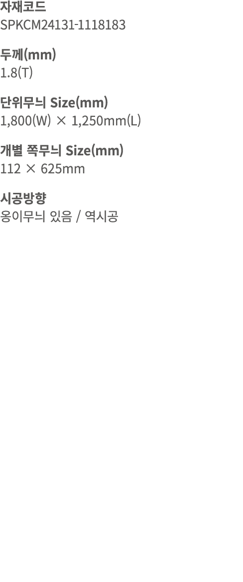자재코드 SPKCM24131 1118183 두께(mm) 1.8(T) 단위무늬 Size(mm) 1,800(W) × 1,250mm(L) 개별 쪽무늬 Size(mm) 112 × 625mm 시공방향 옹이무늬 있음 / 역시공