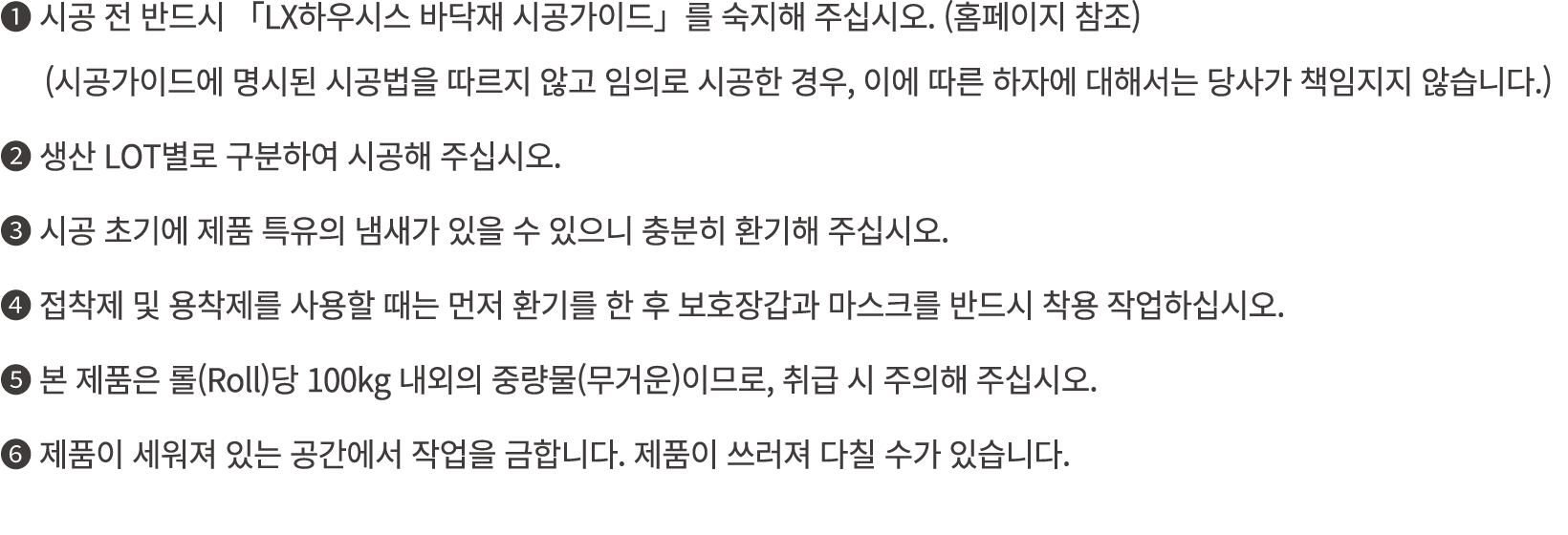 ❶ 시공 전 반드시 「LX하우시스 바닥재 시공가이드」를 숙지해 주십시오. (홈페이지 참조) (시공가이드에 명시된 시공법을 따르지 않고 임의로 시공한 경우, 이에 따른 하자에 대해서는 당사가 책임지지 않습니다.)...