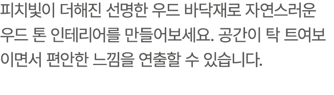 피치빛이 더해진 선명한 우드 바닥재로 자연스러운 우드 톤 인테리어를 만들어보세요. 공간이 탁 트여보이면서 편안한 느낌을 연출할 수 있습니다.