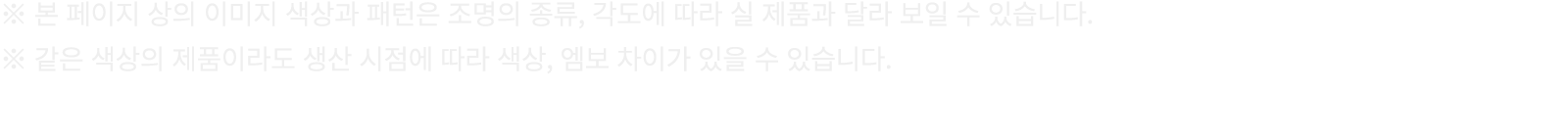 ※ 본 페이지 상의 이미지 색상과 패턴은 조명의 종류, 각도에 따라 실 제품과 달라 보일 수 있습니다. ※ 같은 색상의 제품이라도 생산 시점에 따라 색상, 엠보 차이가 있을 수 있습니다.