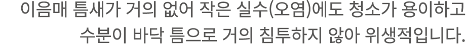 이음매 틈새가 거의 없어 작은 실수(오염)에도 청소가 용이하고 수분이 바닥 틈으로 거의 침투하지 않아 위생적입니다.