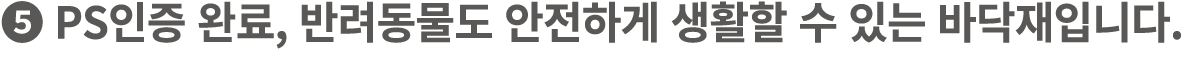 ❺ PS인증 완료, 반려동물도 안전하게 생활할 수 있는 바닥재입니다.