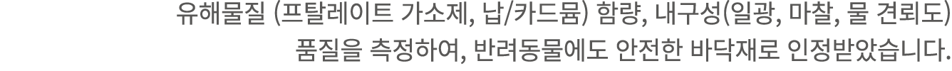 유해물질 (프탈레이트 가소제, 납/카드뮴) 함량, 내구성(일광, 마찰, 물 견뢰도) 품질을 측정하여, 반려동물에도 안전한 바닥재로 인정받았습니다.