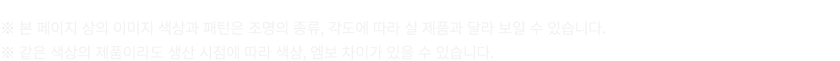 ※ 본 페이지 상의 이미지 색상과 패턴은 조명의 종류, 각도에 따라 실 제품과 달라 보일 수 있습니다. ※ 같은 색상의 제품이라도 생산 시점에 따라 색상, 엠보 차이가 있을 수 있습니다.