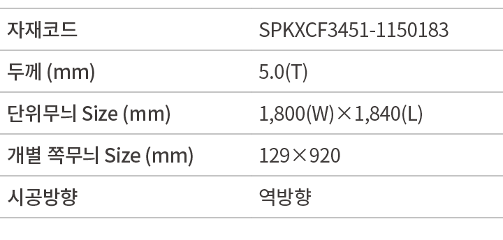 자재코드,SPKXCF3451 1150183,두께 (mm),5.0(T),단위무늬 Size (mm),1,800(W)×1,840(L),개별 쪽무늬 Size (mm),129×920,시공방향,역방향