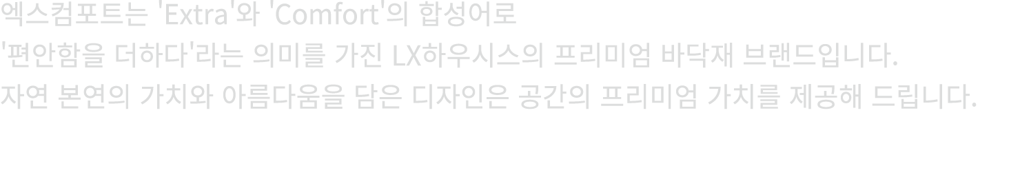 엑스컴포트는 'Extra'와 'Comfort'의 합성어로 '편안함을 더하다'라는 의미를 가진 LX하우시스의 프리미엄 바닥재 브랜드입니다. 자연 본연의 가치와 아름다움을 담은 디자인은 공간의 프리미엄 가치를 제공...
