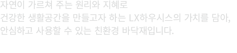자연이 가르쳐 주는 원리와 지혜로 건강한 생활공간을 만들고자 하는 LX하우시스의 가치를 담아, 안심하고 사용할 수 있는 친환경 바닥재입니다.