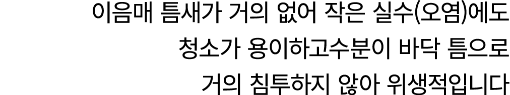 이음매 틈새가 거의 없어 작은 실수(오염)에도 청소가 용이하고수분이 바닥 틈으로 거의 침투하지 않아 위생적입니다