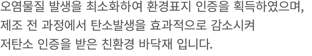 오염물질 발생을 최소화하여 환경표지 인증을 획득하였으며, 제조 전 과정에서 탄소발생을 효과적으로 감소시켜 저탄소 인증을 받은 친환경 바닥재 입니다.