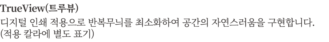 TrueView(트루뷰) 디지털 인쇄 적용으로 반복무늬를 최소화하여 공간의 자연스러움을 구현합니다. (적용 칼라에 별도 표기)