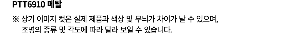 PTT6910 메탈 ※ 상기 이미지 컷은 실제 제품과 색상 및 무늬가 차이가 날 수 있으며, 조명의 종류 및 각도에 따라 달라 보일 수 있습니다.