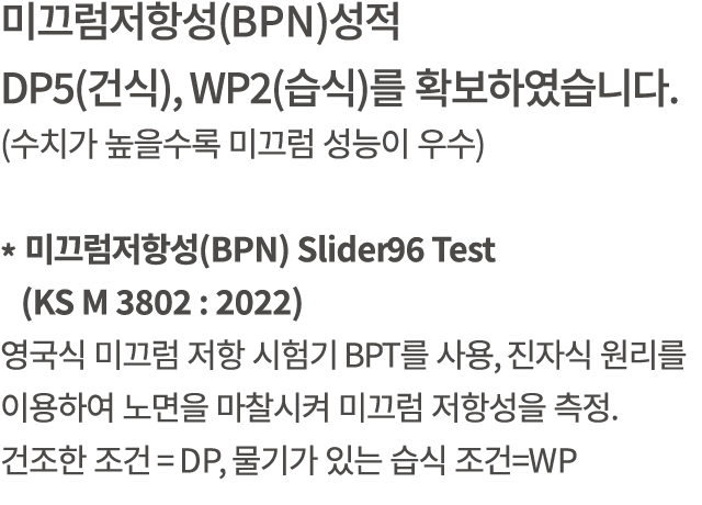 미끄럼저항성(BPN)성적 DP5(건식), WP2(습식)를 확보하였습니다. (수치가 높을수록 미끄럼 성능이 우수) * 미끄럼저항성(BPN) Slider96 Test (KS M 3802 : 2022) 영국식 미끄럼...