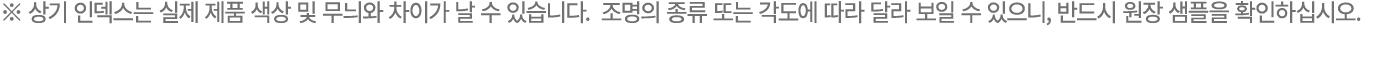 ※ 상기 인덱스는 실제 제품 색상 및 무늬와 차이가 날 수 있습니다. 조명의 종류 또는 각도에 따라 달라 보일 수 있으니, 반드시 원장 샘플을 확인하십시오. 