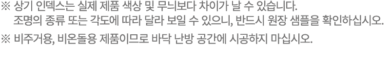 ※ 상기 인덱스는 실제 제품 색상 및 무늬보다 차이가 날 수 있습니다. 조명의 종류 또는 각도에 따라 달라 보일 수 있으니, 반드시 원장 샘플을 확인하십시오. ※ 비주거용, 비온돌용 제품이므로 바닥 난방 공간에...
