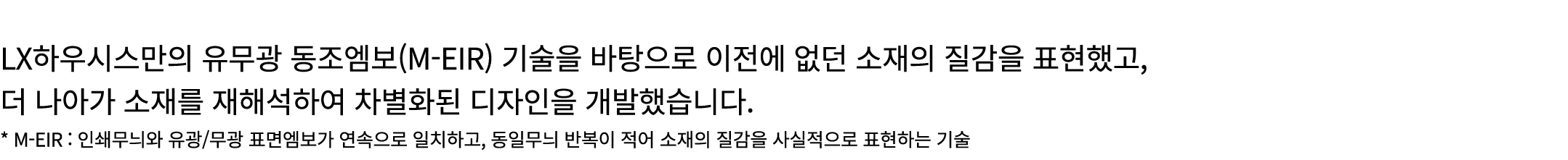  LX하우시스만의 유무광 동조엠보(M EIR) 기술을 바탕으로 이전에 없던 소재의 질감을 표현했고, 더 나아가 소재를 재해석하여 차별화된 디자인을 개발했습니다. * M EIR : 인쇄무늬와 유광/무광 표면엠보가...