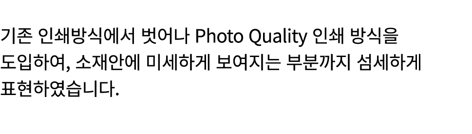  기존 인쇄방식에서 벗어나 Photo Quality 인쇄 방식을 도입하여, 소재안에 미세하게 보여지는 부분까지 섬세하게 표현하였습니다.