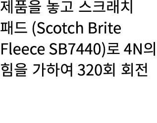 제품을 놓고 스크래치 패드 (Scotch Brite Fleece SB7440)로 4N의 힘을 가하여 320회 회전