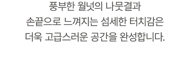 풍부한 월넛의 나뭇결과 손끝으로 느껴지는 섬세한 터치감은 더욱 고급스러운 공간을 완성합니다.