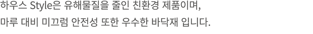 하우스 Style은 유해물질을 줄인 친환경 제품이며, 마루 대비 미끄럼 안전성 또한 우수한 바닥재 입니다. 