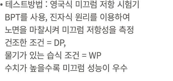 • 테스트방법 : 영국식 미끄럼 저항 시험기 BPT를 사용, 진자식 원리를 이용하여 노면을 마찰시켜 미끄럼 저항성을 측정 건조한 조건 = DP, 물기가 있는 습식 조건 = WP 수치가 높을수록 미끄럼 성능이 우수