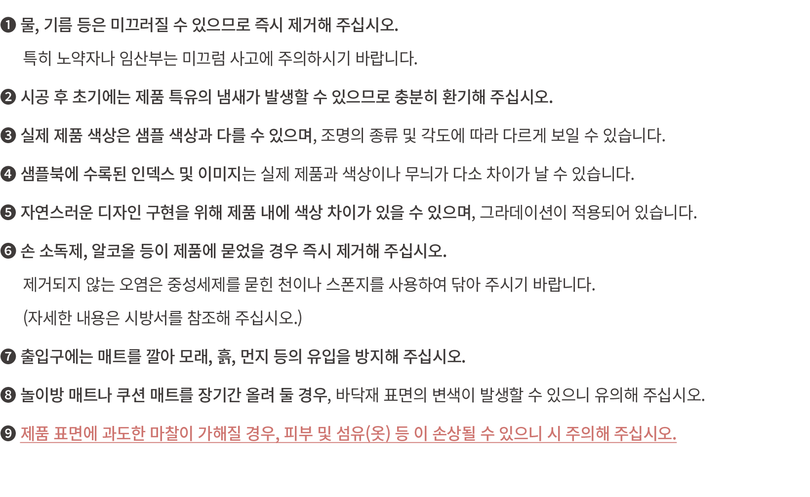 ❶ 물, 기름 등은 미끄러질 수 있으므로 즉시 제거해 주십시오.​ 특히 노약자나 임산부는 미끄럼 사고에 주의하시기 바랍니다.​ ❷ 시공 후 초기에는 제품 특유의 냄새가 발생할 수 있으므로 충분히 환기해 주십시오...