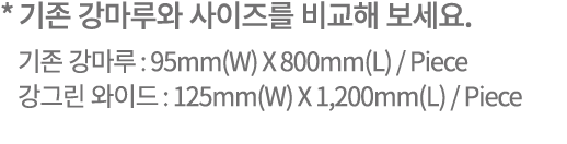 * 기존 강마루와 사이즈를 비교해 보세요. 기존 강마루 : 95mm(W) X 800mm(L) / Piece 강그린 와이드 : 125mm(W) X 1,200mm(L) / Piece
