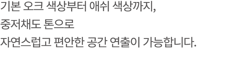 기본 오크 색상부터 애쉬 색상까지, 중저채도 톤으로 자연스럽고 편안한 공간 연출이 가능합니다.