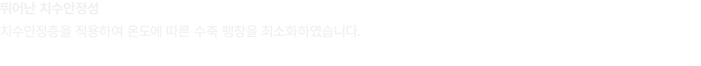 뛰어난 치수안정성 치수안정층을 적용하여 온도에 따른 수축 팽창을 최소화하였습니다.