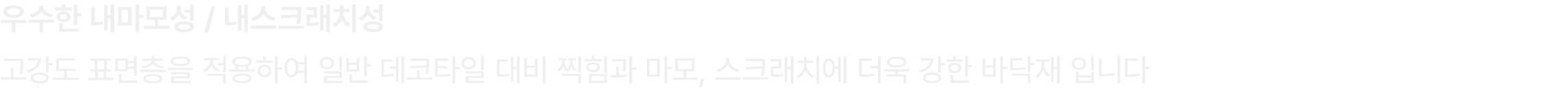 우수한 내마모성 / 내스크래치성 고강도 표면층을 적용하여 일반 데코타일 대비 찍힘과 마모, 스크래치에 더욱 강한 바닥재 입니다