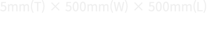 5mm(T) × 500mm(W) × 500mm(L)