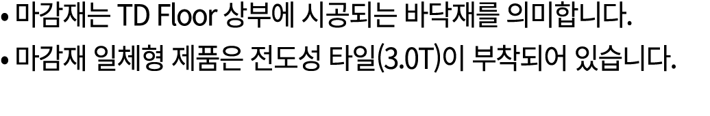 • 마감재는 TD Floor 상부에 시공되는 바닥재를 의미합니다. • 마감재 일체형 제품은 전도성 타일(3.0T)이 부착되어 있습니다. 
