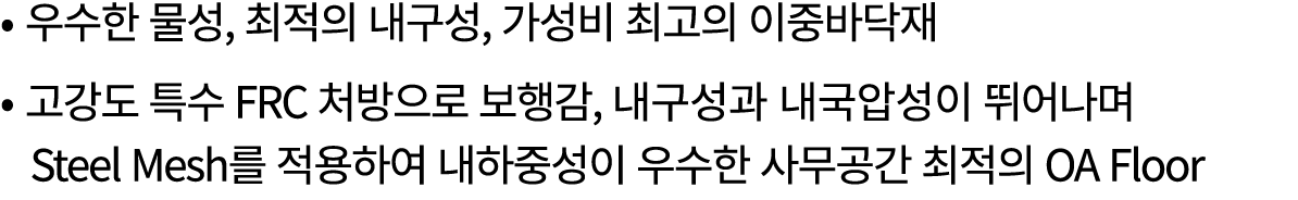 • 우수한 물성, 최적의 내구성, 가성비 최고의 이중바닥재 • 고강도 특수 FRC 처방으로 보행감, 내구성과 내국압성이 뛰어나며 Steel Mesh를 적용하여 내하중성이 우수한 사무공간 최적의 OA Floor