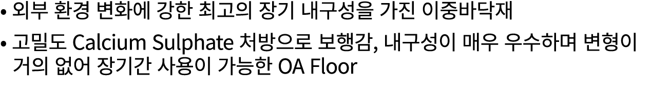 • 외부 환경 변화에 강한 최고의 장기 내구성을 가진 이중바닥재 • 고밀도 Calcium Sulphate 처방으로 보행감, 내구성이 매우 우수하며 변형이 거의 없어 장기간 사용이 가능한 OA Floor